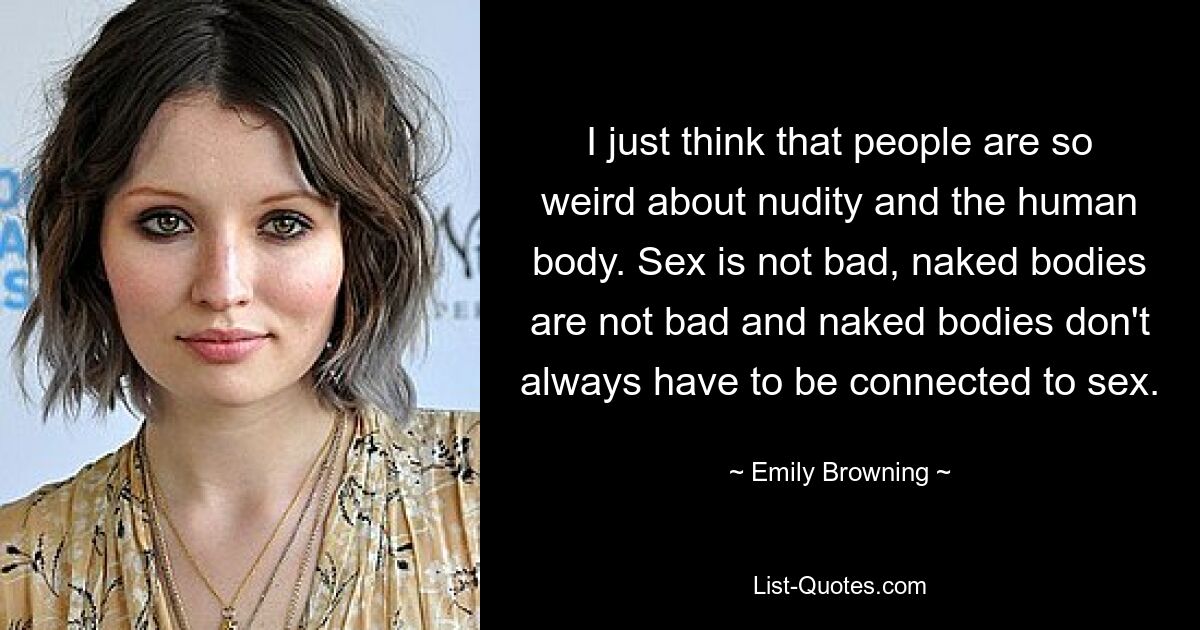 I just think that people are so weird about nudity and the human body. Sex is not bad, naked bodies are not bad and naked bodies don't always have to be connected to sex. — © Emily Browning