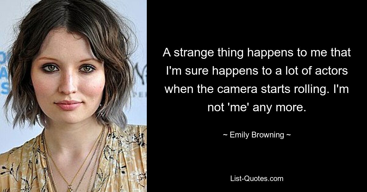 A strange thing happens to me that I'm sure happens to a lot of actors when the camera starts rolling. I'm not 'me' any more. — © Emily Browning