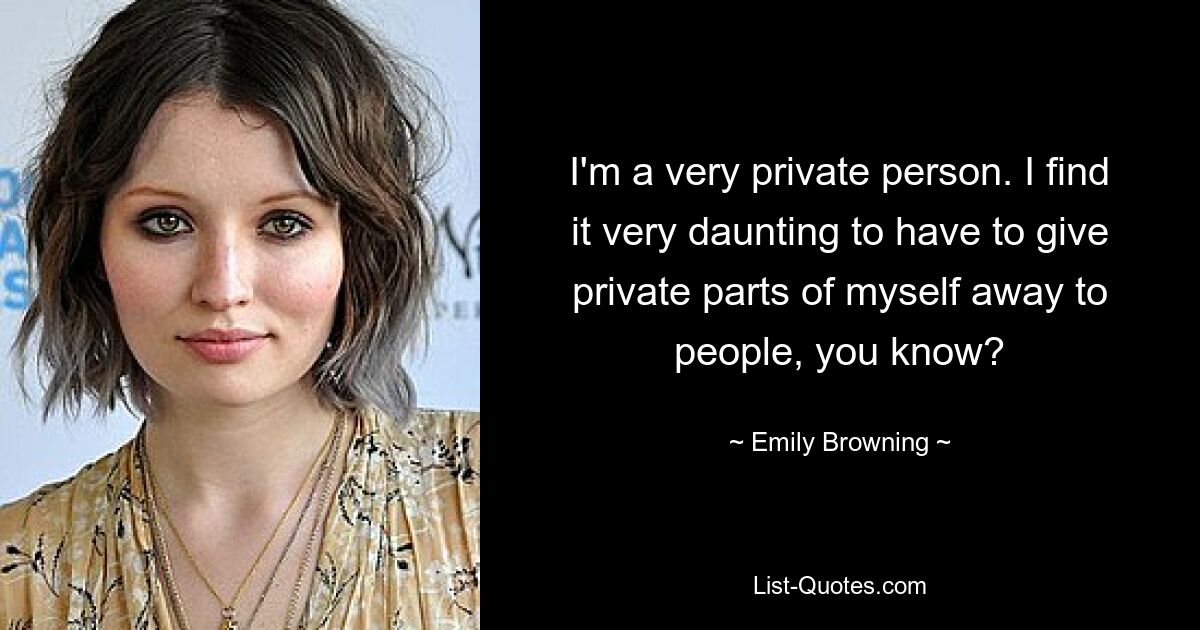 I'm a very private person. I find it very daunting to have to give private parts of myself away to people, you know? — © Emily Browning