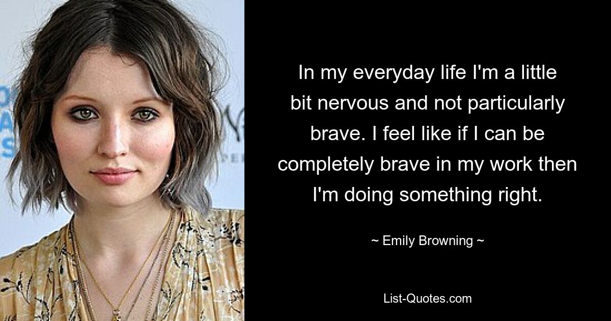 In my everyday life I'm a little bit nervous and not particularly brave. I feel like if I can be completely brave in my work then I'm doing something right. — © Emily Browning