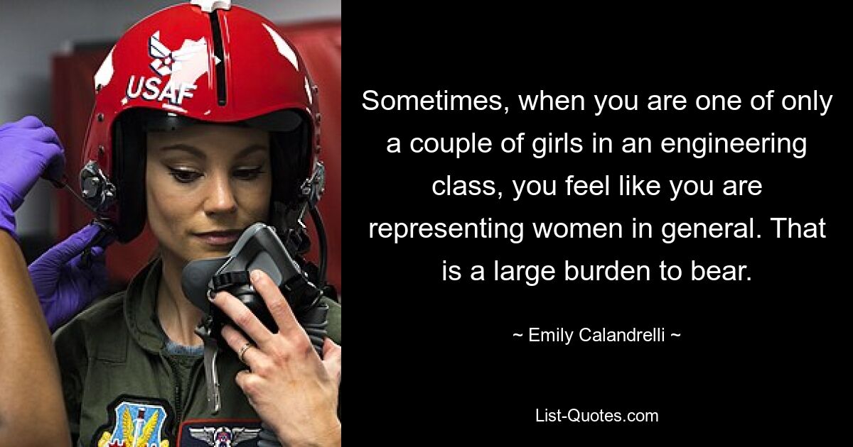 Sometimes, when you are one of only a couple of girls in an engineering class, you feel like you are representing women in general. That is a large burden to bear. — © Emily Calandrelli