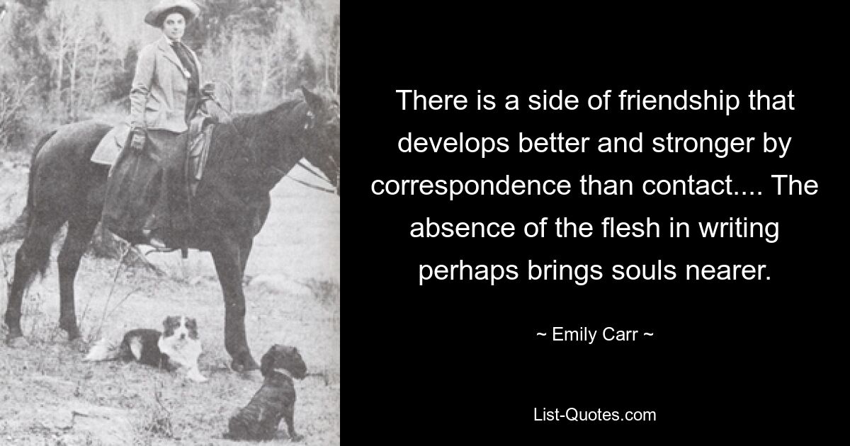 There is a side of friendship that develops better and stronger by correspondence than contact.... The absence of the flesh in writing perhaps brings souls nearer. — © Emily Carr