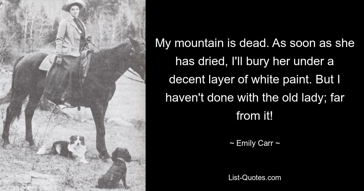 My mountain is dead. As soon as she has dried, I'll bury her under a decent layer of white paint. But I haven't done with the old lady; far from it! — © Emily Carr