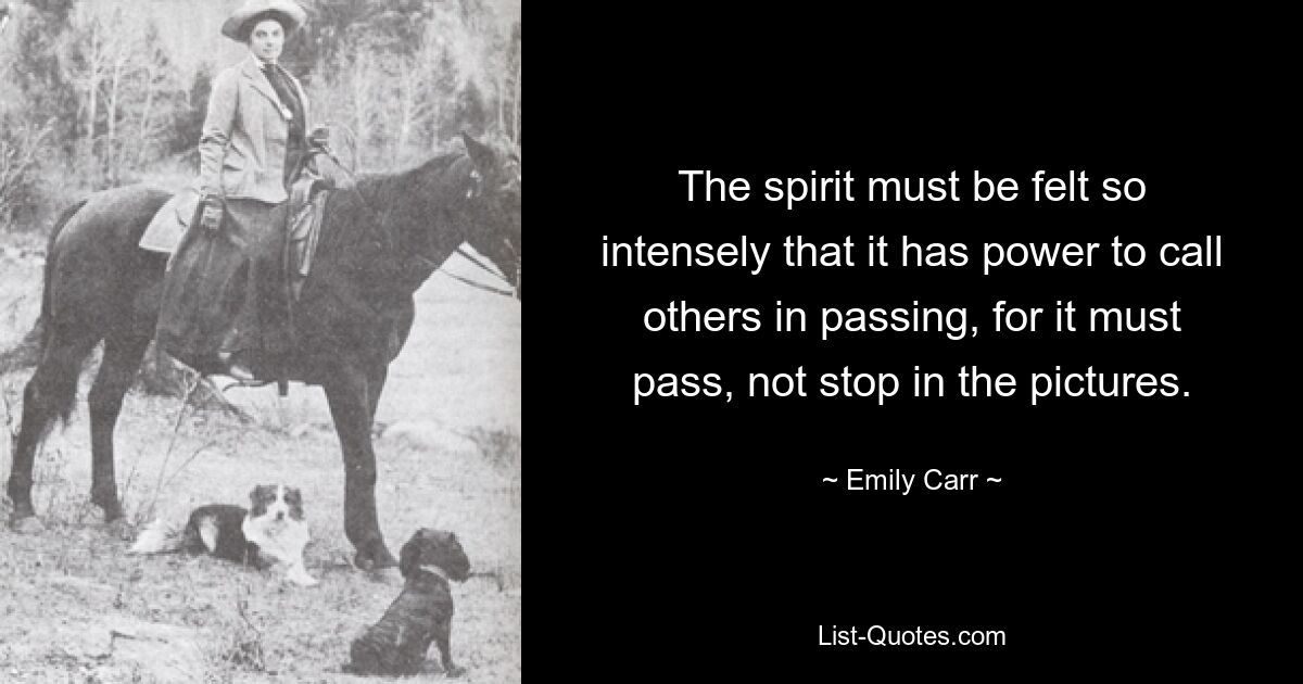 The spirit must be felt so intensely that it has power to call others in passing, for it must pass, not stop in the pictures. — © Emily Carr