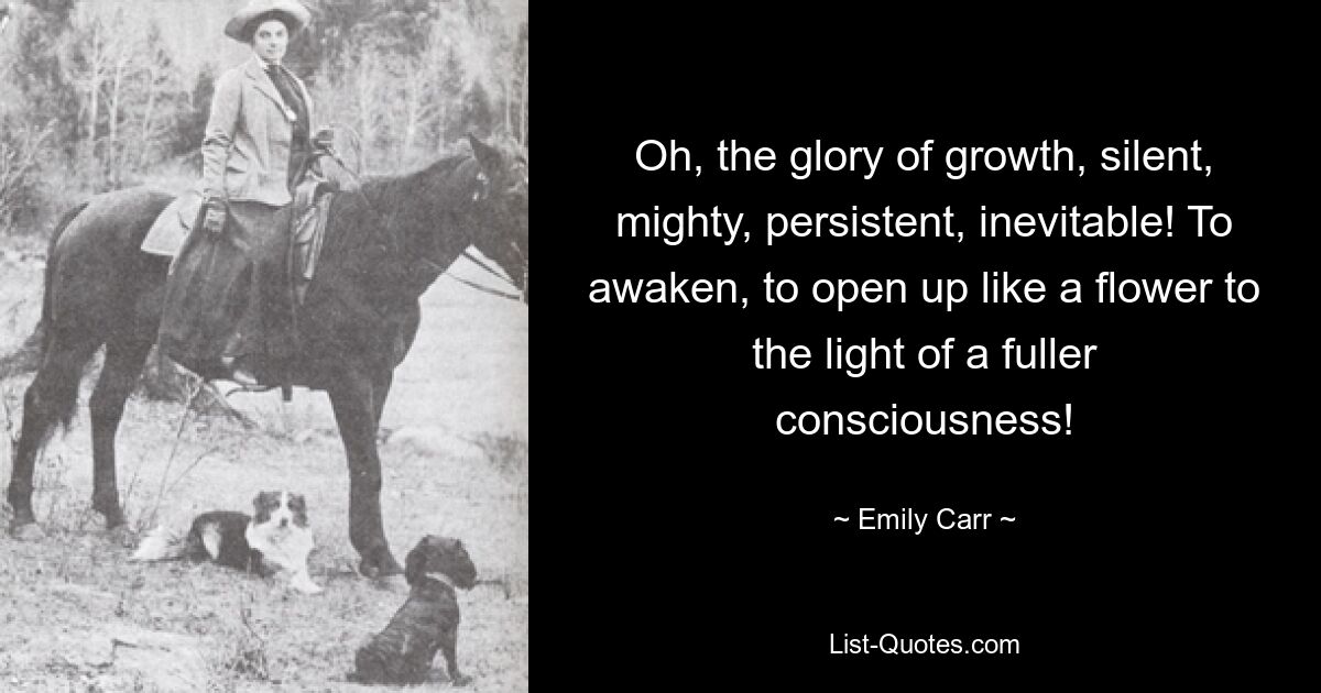 Oh, the glory of growth, silent, mighty, persistent, inevitable! To awaken, to open up like a flower to the light of a fuller consciousness! — © Emily Carr