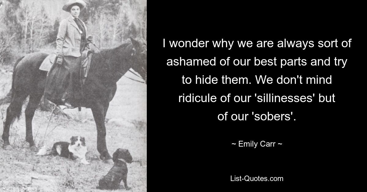 I wonder why we are always sort of ashamed of our best parts and try to hide them. We don't mind ridicule of our 'sillinesses' but of our 'sobers'. — © Emily Carr