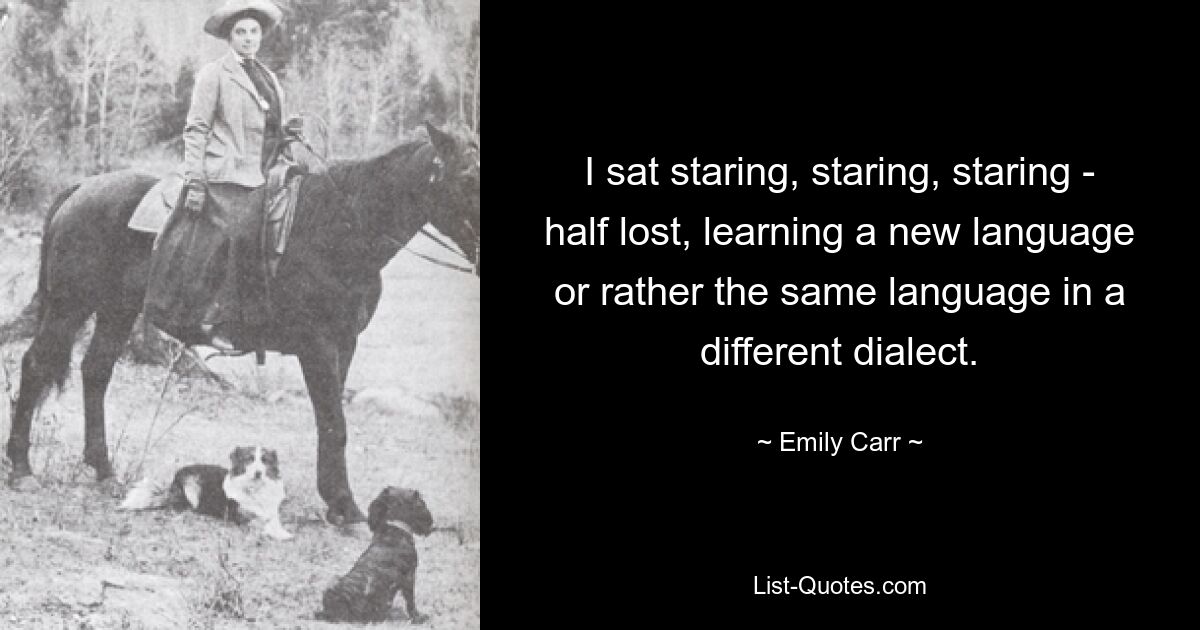 I sat staring, staring, staring - half lost, learning a new language or rather the same language in a different dialect. — © Emily Carr