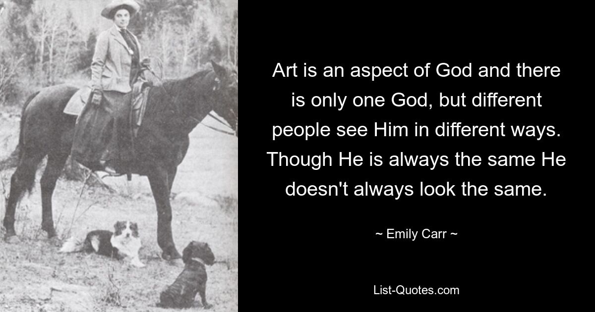 Art is an aspect of God and there is only one God, but different people see Him in different ways. Though He is always the same He doesn't always look the same. — © Emily Carr