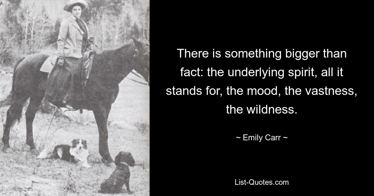 There is something bigger than fact: the underlying spirit, all it stands for, the mood, the vastness, the wildness. — © Emily Carr