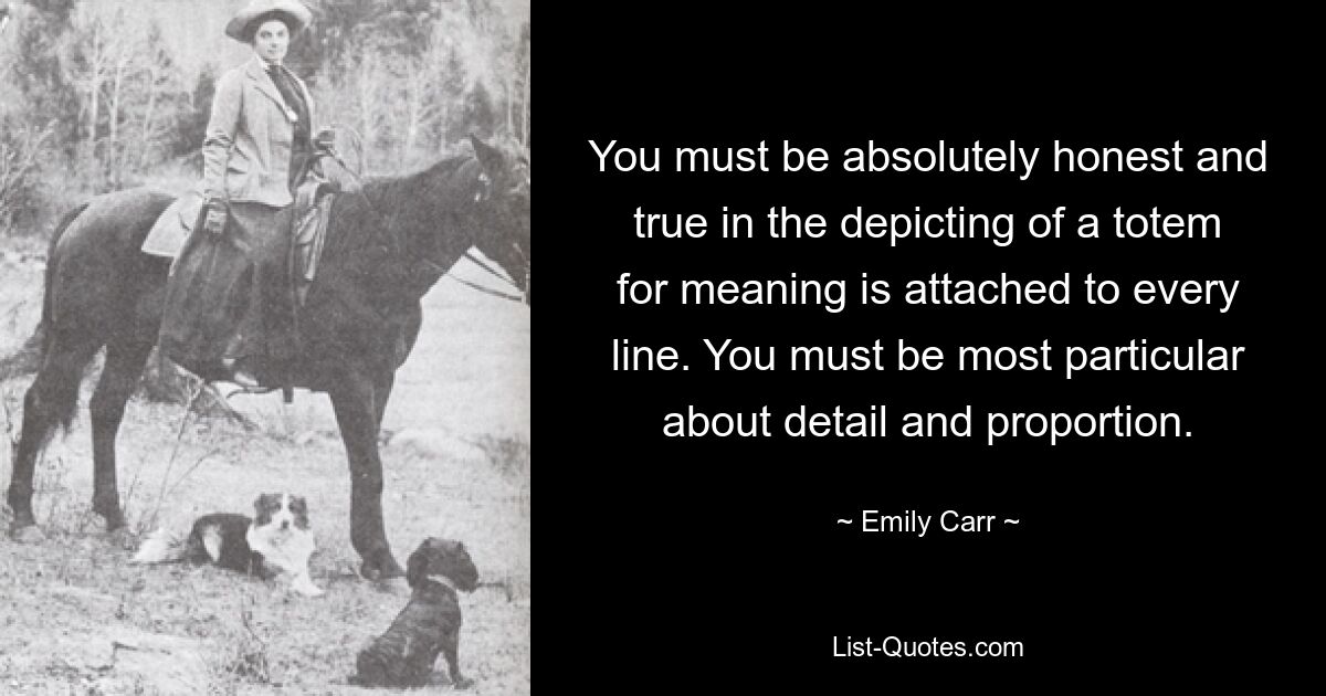 You must be absolutely honest and true in the depicting of a totem for meaning is attached to every line. You must be most particular about detail and proportion. — © Emily Carr