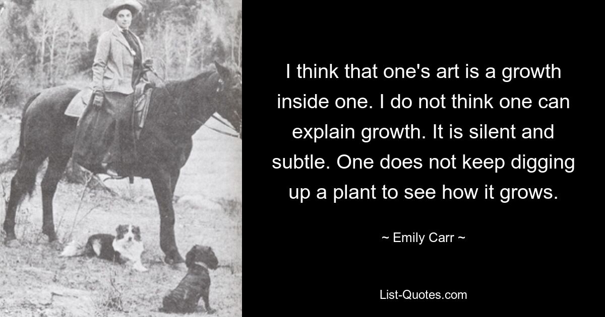 I think that one's art is a growth inside one. I do not think one can explain growth. It is silent and subtle. One does not keep digging up a plant to see how it grows. — © Emily Carr