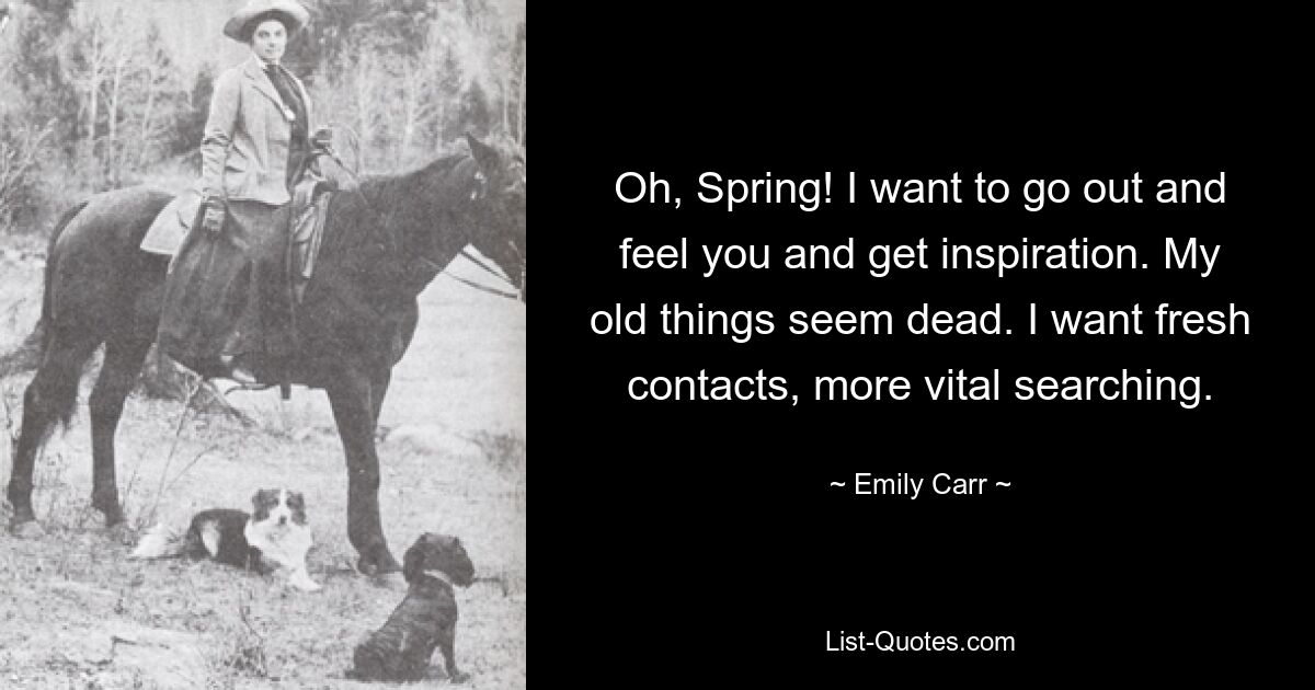 Oh, Spring! I want to go out and feel you and get inspiration. My old things seem dead. I want fresh contacts, more vital searching. — © Emily Carr