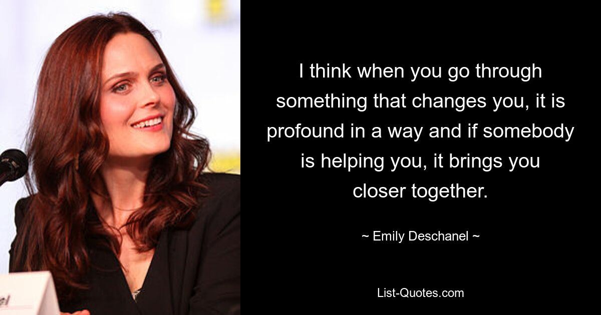 I think when you go through something that changes you, it is profound in a way and if somebody is helping you, it brings you closer together. — © Emily Deschanel