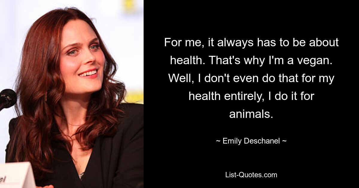 Für mich muss es immer um die Gesundheit gehen. Deshalb bin ich Veganer. Nun ja, ich tue das nicht einmal ausschließlich für meine Gesundheit, ich tue es für die Tiere. — © Emily Deschanel 