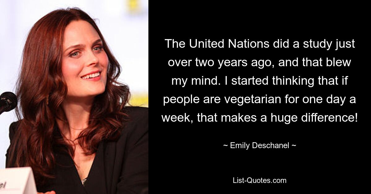 The United Nations did a study just over two years ago, and that blew my mind. I started thinking that if people are vegetarian for one day a week, that makes a huge difference! — © Emily Deschanel