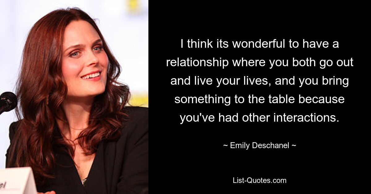 I think its wonderful to have a relationship where you both go out and live your lives, and you bring something to the table because you've had other interactions. — © Emily Deschanel