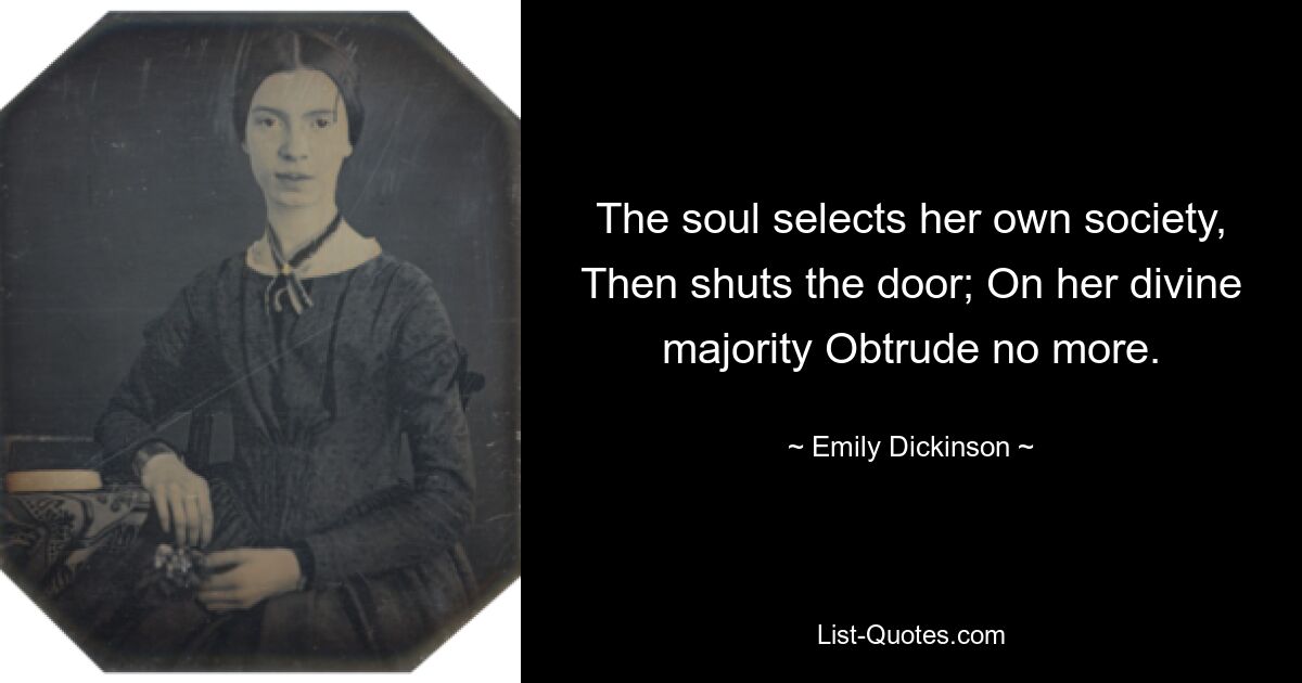 The soul selects her own society, Then shuts the door; On her divine majority Obtrude no more. — © Emily Dickinson