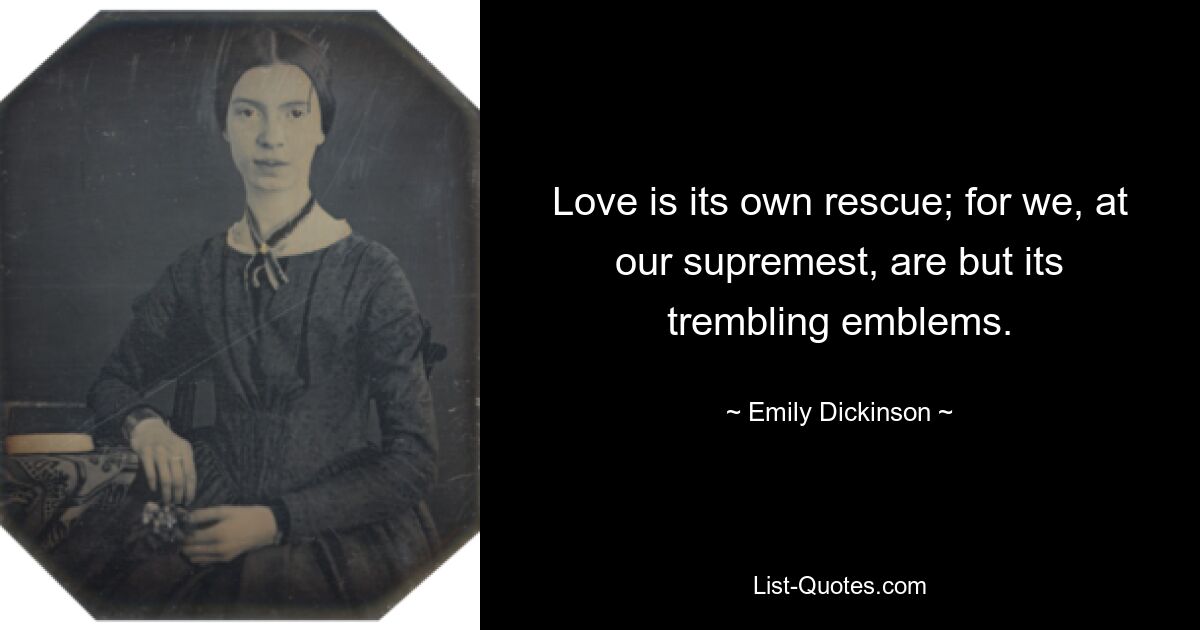 Love is its own rescue; for we, at our supremest, are but its trembling emblems. — © Emily Dickinson