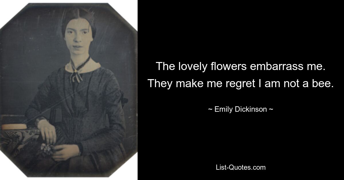 The lovely flowers embarrass me. They make me regret I am not a bee. — © Emily Dickinson