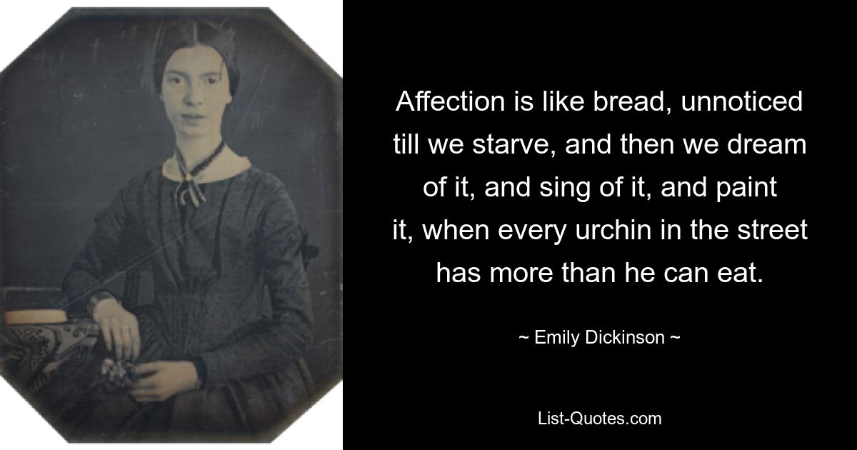 Affection is like bread, unnoticed till we starve, and then we dream of it, and sing of it, and paint it, when every urchin in the street has more than he can eat. — © Emily Dickinson