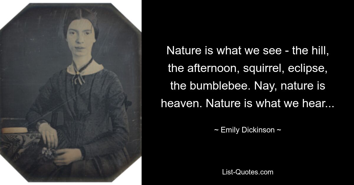 Nature is what we see - the hill, the afternoon, squirrel, eclipse, the bumblebee. Nay, nature is heaven. Nature is what we hear... — © Emily Dickinson