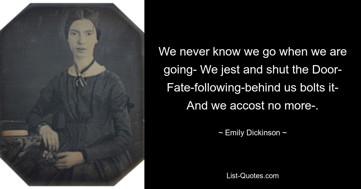 We never know we go when we are going- We jest and shut the Door- Fate-following-behind us bolts it- And we accost no more-. — © Emily Dickinson