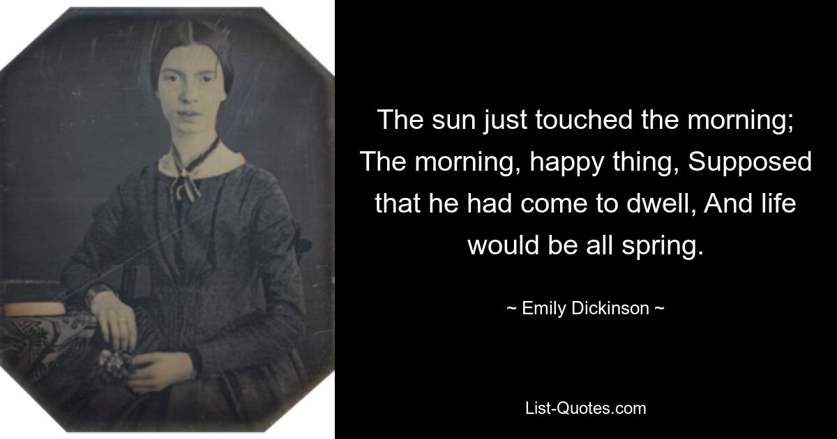 The sun just touched the morning; The morning, happy thing, Supposed that he had come to dwell, And life would be all spring. — © Emily Dickinson