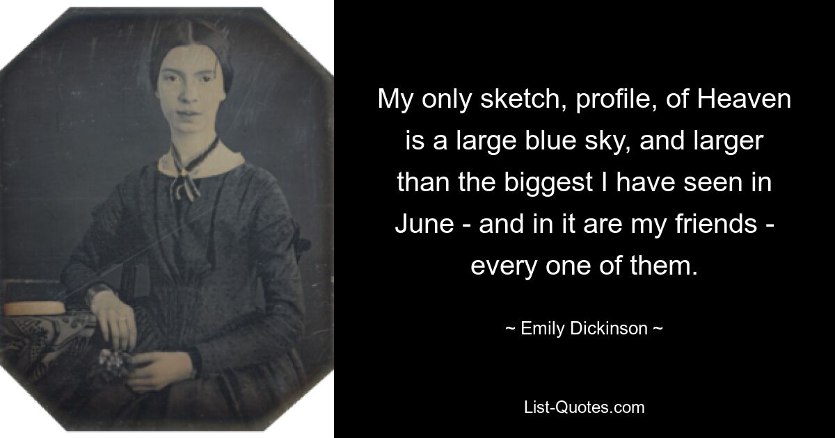 My only sketch, profile, of Heaven is a large blue sky, and larger than the biggest I have seen in June - and in it are my friends - every one of them. — © Emily Dickinson