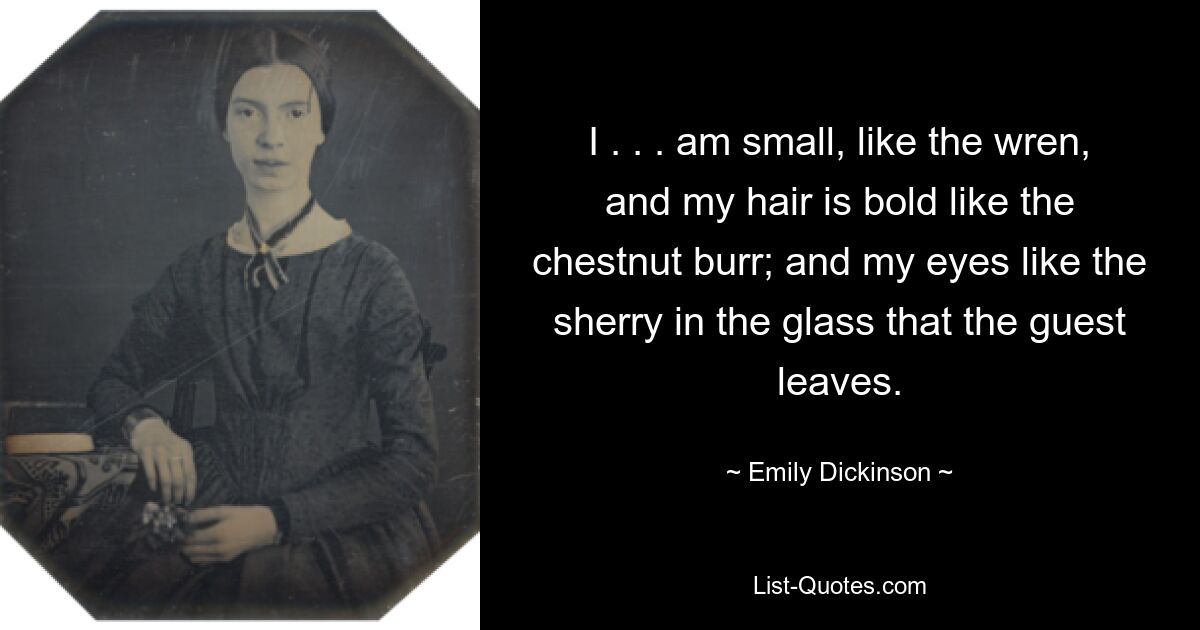 I . . . am small, like the wren, and my hair is bold like the chestnut burr; and my eyes like the sherry in the glass that the guest leaves. — © Emily Dickinson