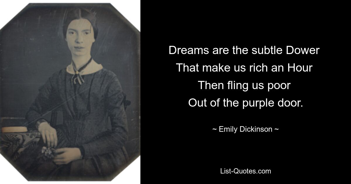 Dreams are the subtle Dower 
That make us rich an Hour 
Then fling us poor 
Out of the purple door. — © Emily Dickinson