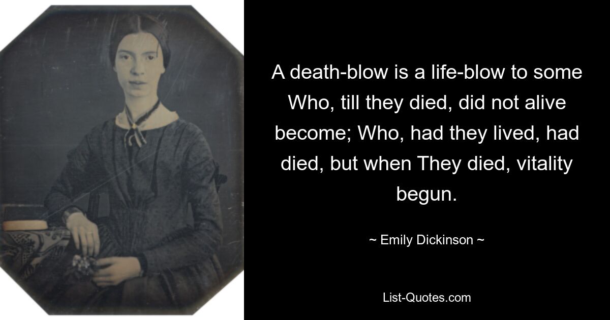 A death-blow is a life-blow to some Who, till they died, did not alive become; Who, had they lived, had died, but when They died, vitality begun. — © Emily Dickinson