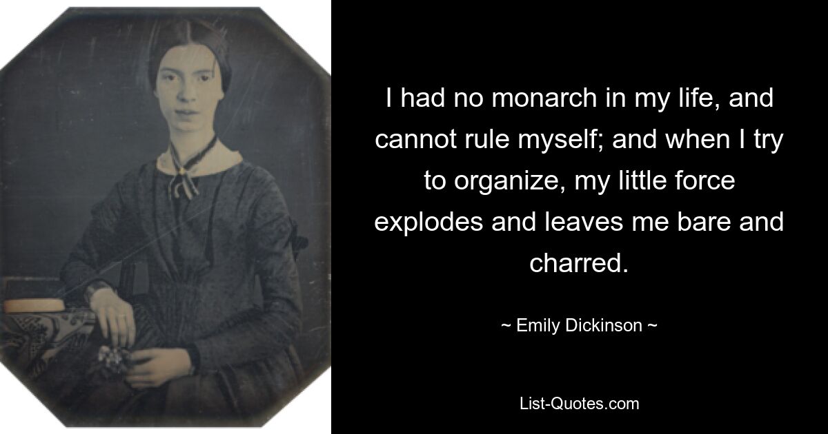 I had no monarch in my life, and cannot rule myself; and when I try to organize, my little force explodes and leaves me bare and charred. — © Emily Dickinson