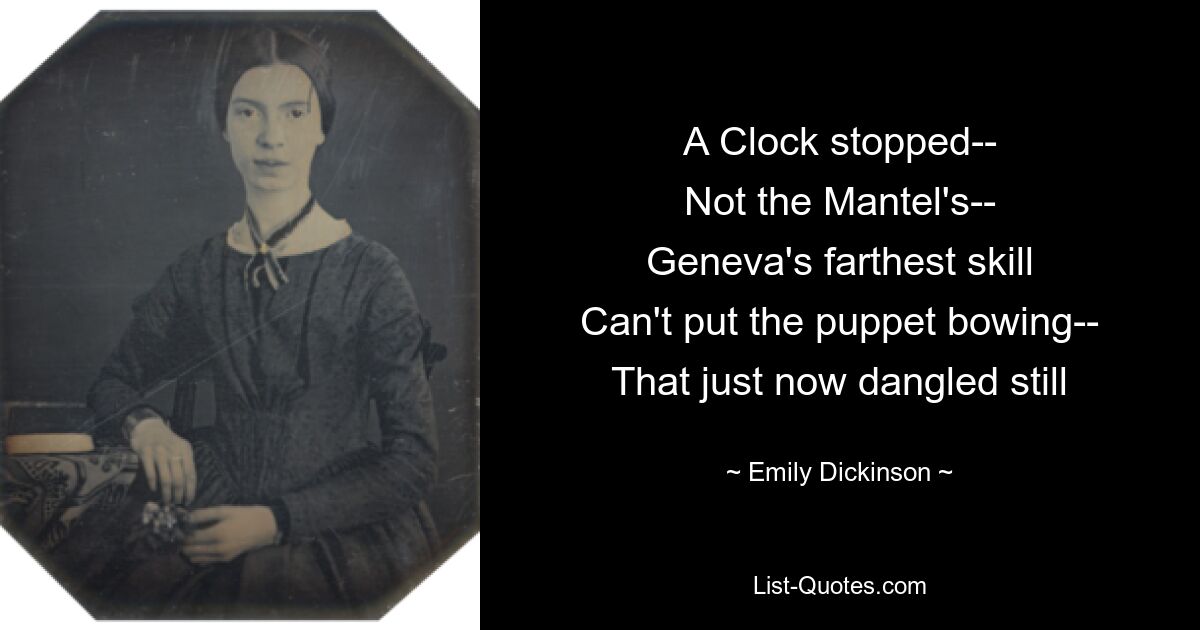 A Clock stopped--
Not the Mantel's--
Geneva's farthest skill
Can't put the puppet bowing--
That just now dangled still — © Emily Dickinson