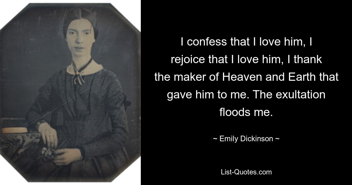 I confess that I love him, I rejoice that I love him, I thank the maker of Heaven and Earth that gave him to me. The exultation floods me. — © Emily Dickinson