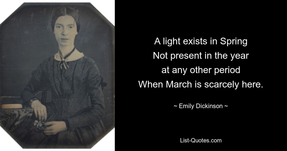 A light exists in Spring
Not present in the year
at any other period
When March is scarcely here. — © Emily Dickinson