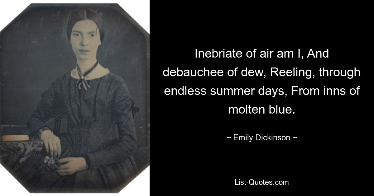 Inebriate of air am I, And debauchee of dew, Reeling, through endless summer days, From inns of molten blue. — © Emily Dickinson