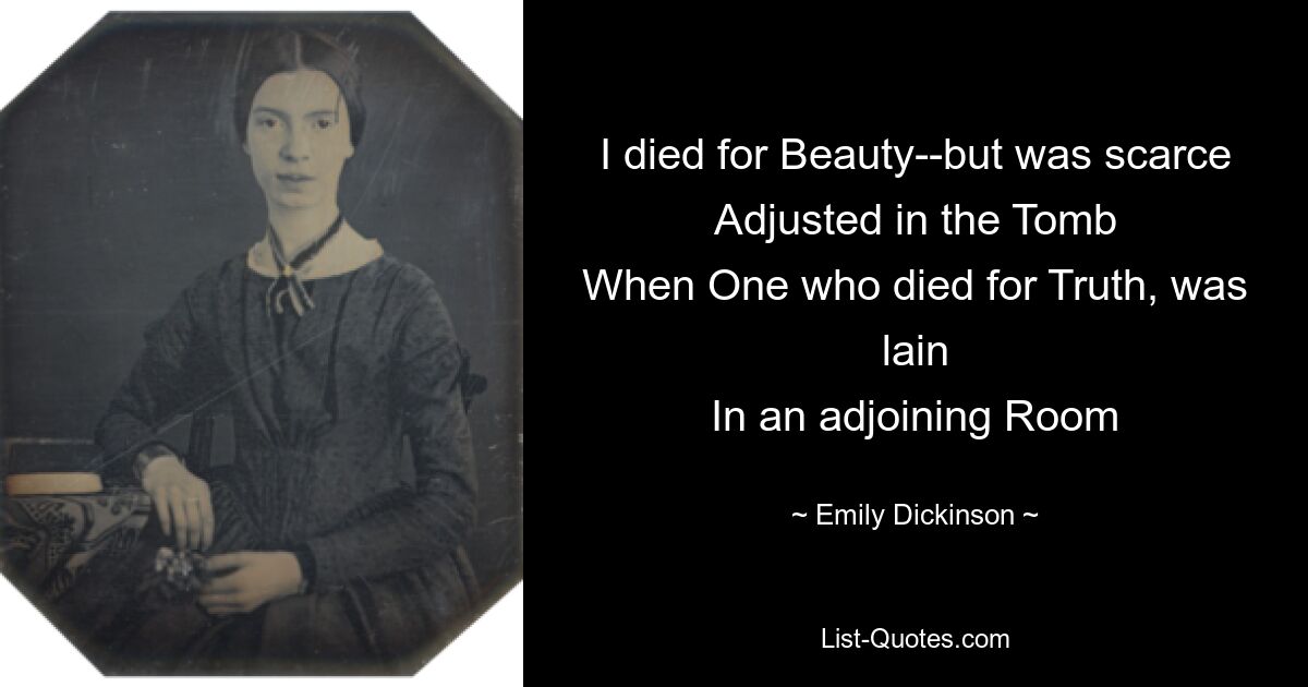 I died for Beauty--but was scarce
Adjusted in the Tomb
When One who died for Truth, was lain
In an adjoining Room — © Emily Dickinson