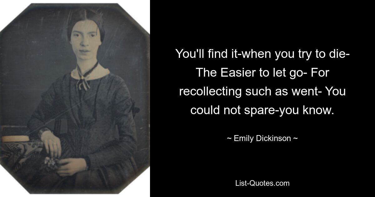 You'll find it-when you try to die- The Easier to let go- For recollecting such as went- You could not spare-you know. — © Emily Dickinson