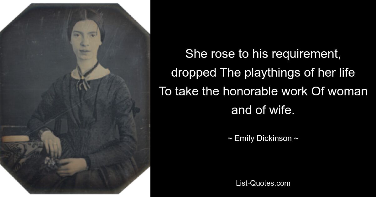 She rose to his requirement, dropped The playthings of her life To take the honorable work Of woman and of wife. — © Emily Dickinson