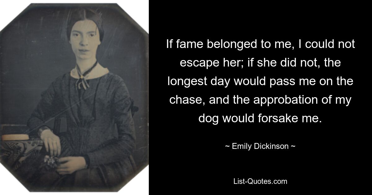 If fame belonged to me, I could not escape her; if she did not, the longest day would pass me on the chase, and the approbation of my dog would forsake me. — © Emily Dickinson