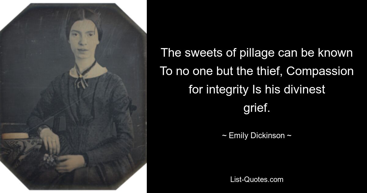 The sweets of pillage can be known To no one but the thief, Compassion for integrity Is his divinest grief. — © Emily Dickinson