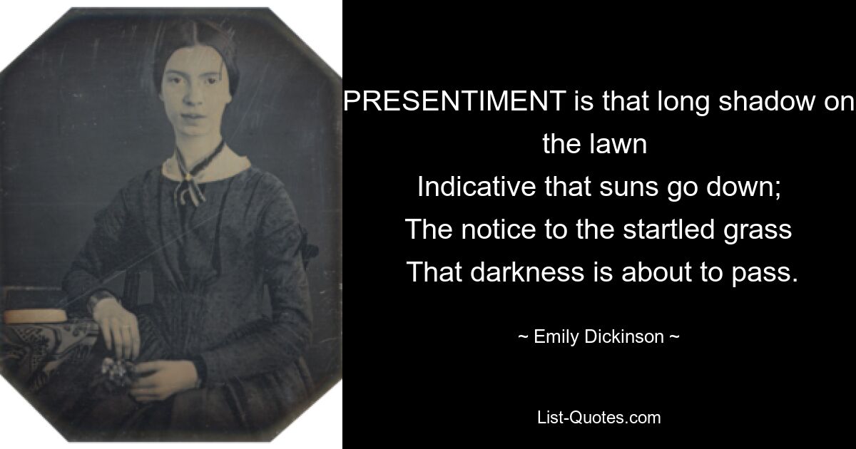 PRESENTIMENT is that long shadow on the lawn 
 Indicative that suns go down; 
 The notice to the startled grass 
 That darkness is about to pass. — © Emily Dickinson