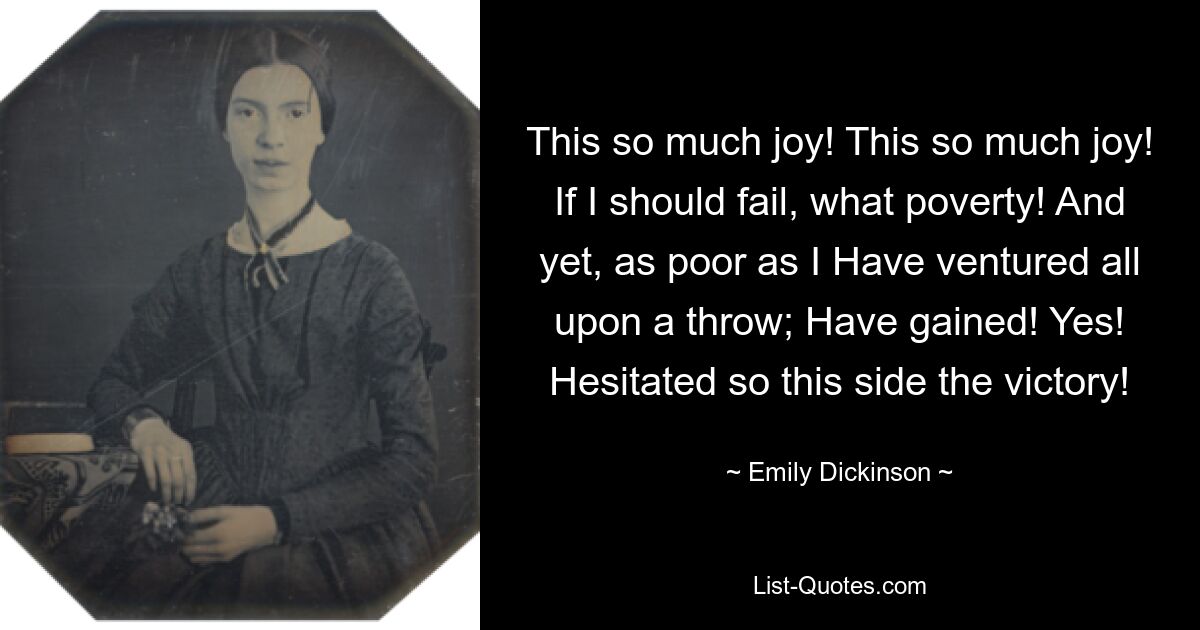 This so much joy! This so much joy! If I should fail, what poverty! And yet, as poor as I Have ventured all upon a throw; Have gained! Yes! Hesitated so this side the victory! — © Emily Dickinson