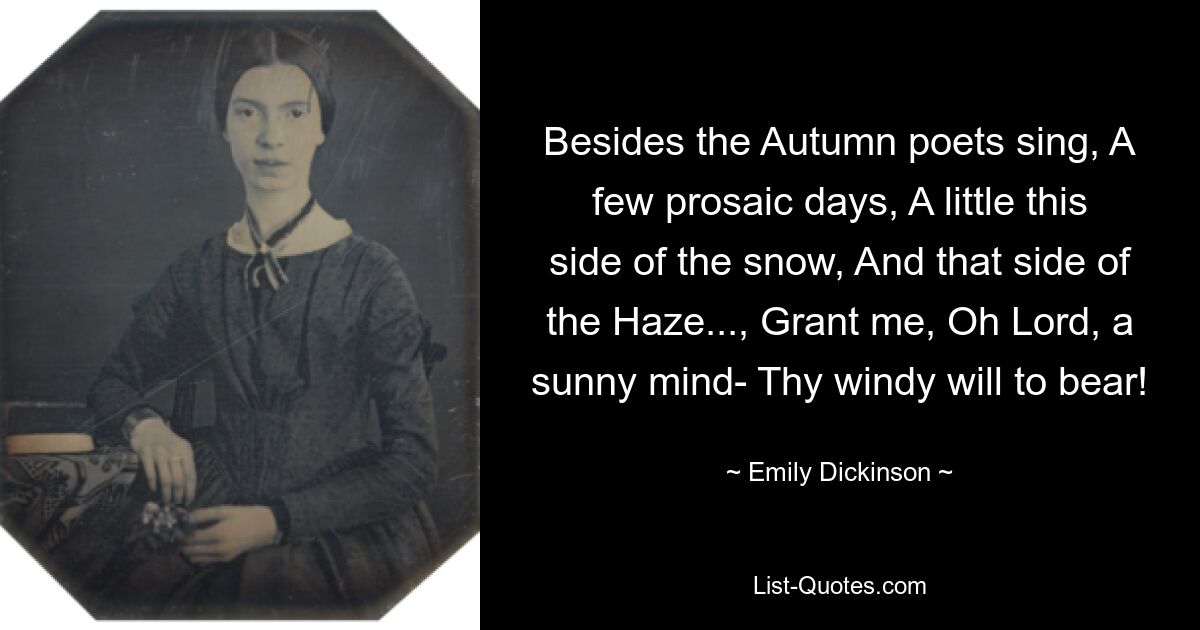 Besides the Autumn poets sing, A few prosaic days, A little this side of the snow, And that side of the Haze..., Grant me, Oh Lord, a sunny mind- Thy windy will to bear! — © Emily Dickinson