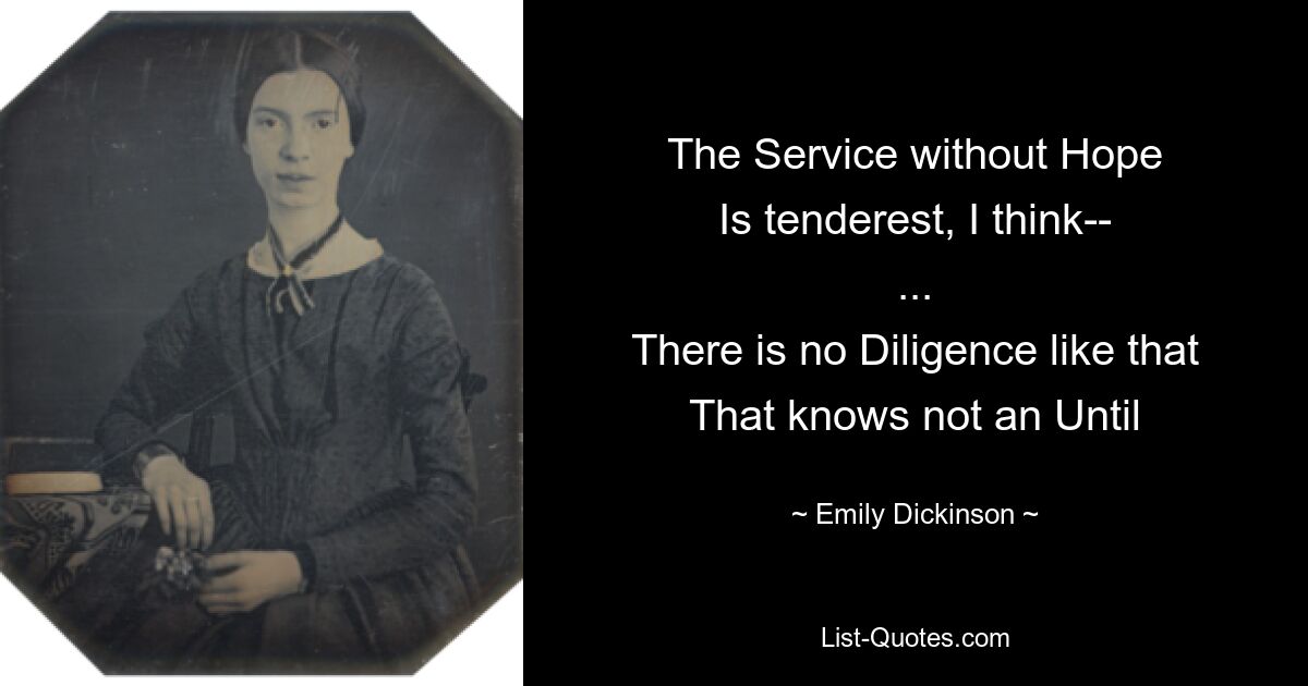 The Service without Hope
Is tenderest, I think--
...
There is no Diligence like that
That knows not an Until — © Emily Dickinson