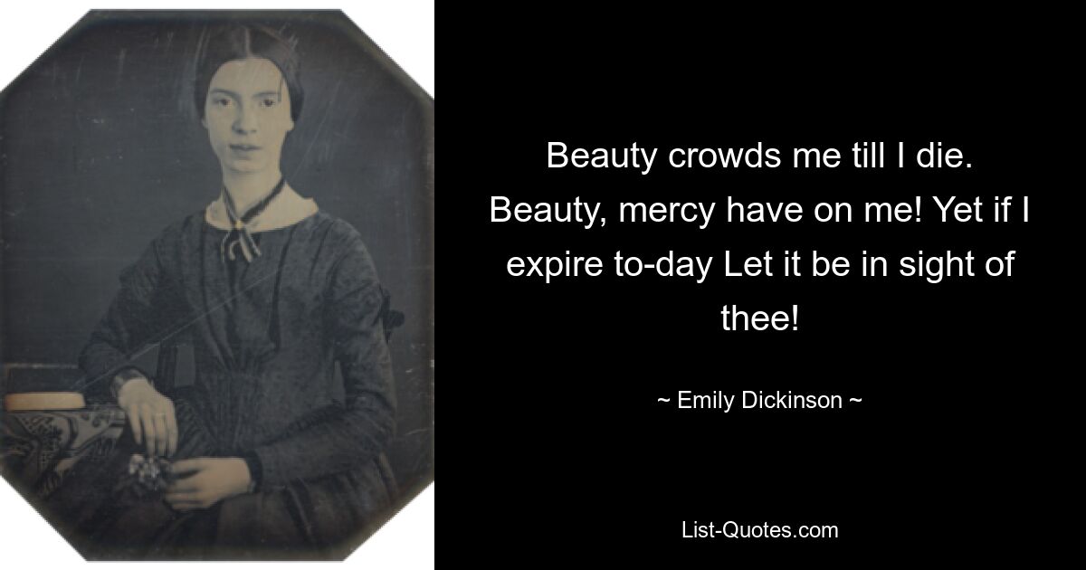 Beauty crowds me till I die. Beauty, mercy have on me! Yet if I expire to-day Let it be in sight of thee! — © Emily Dickinson