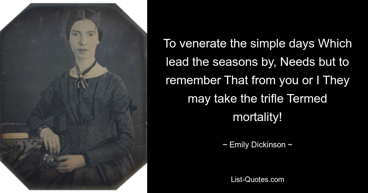 To venerate the simple days Which lead the seasons by, Needs but to remember That from you or I They may take the trifle Termed mortality! — © Emily Dickinson