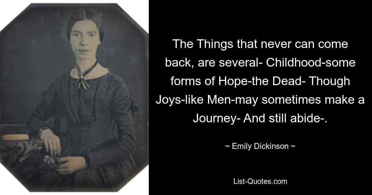 The Things that never can come back, are several- Childhood-some forms of Hope-the Dead- Though Joys-like Men-may sometimes make a Journey- And still abide-. — © Emily Dickinson