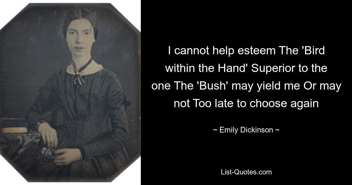 I cannot help esteem The 'Bird within the Hand' Superior to the one The 'Bush' may yield me Or may not Too late to choose again — © Emily Dickinson