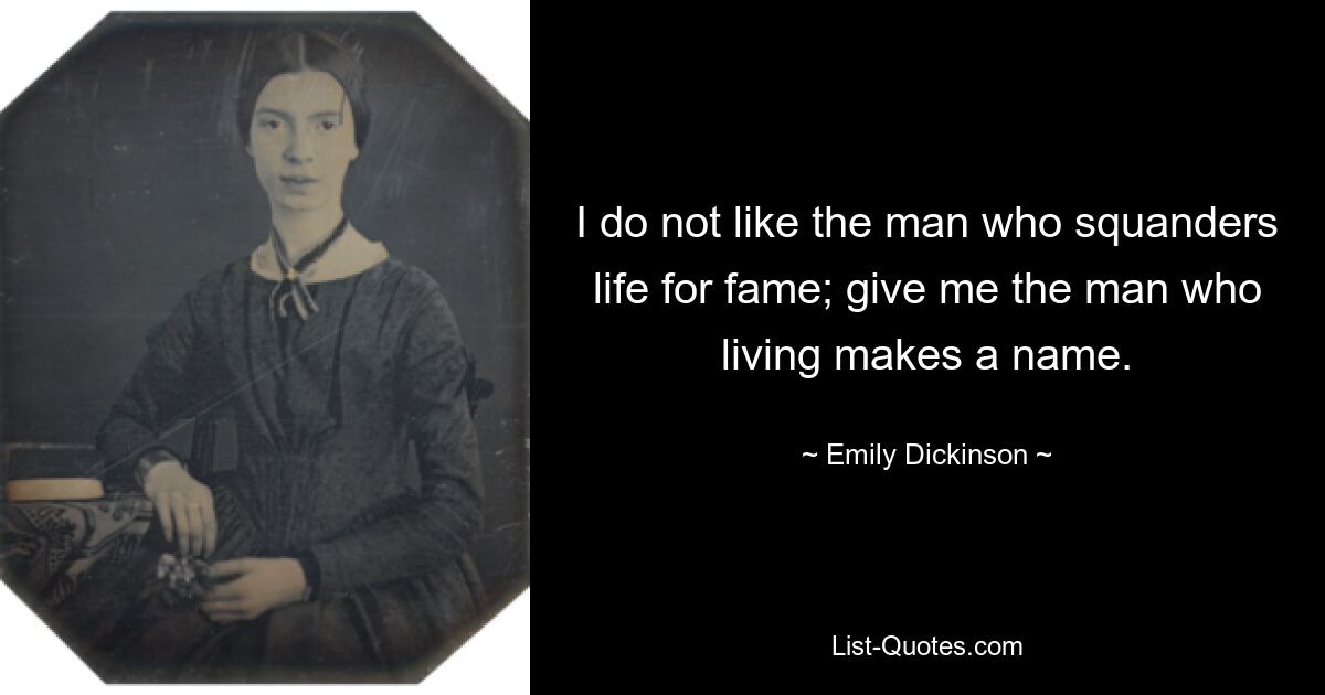 I do not like the man who squanders life for fame; give me the man who living makes a name. — © Emily Dickinson